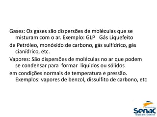 Gases: Os gases são dispersões de moléculas que se
misturam com o ar. Exemplo: GLP Gás Liquefeito
de Petróleo, monóxido de carbono, gás sulfídrico, gás
cianídrico, etc.
Vapores: São dispersões de moléculas no ar que podem
se condensar para formar líquidos ou sólidos
em condições normais de temperatura e pressão.
Exemplos: vapores de benzol, dissulfito de carbono, etc
 