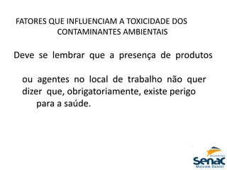 FATORES QUE INFLUENCIAM A TOXICIDADE DOS
CONTAMINANTES AMBIENTAIS
Deve se lembrar que a presença de produtos
ou agentes no local de trabalho não quer
dizer que, obrigatoriamente, existe perigo
para a saúde.
 
