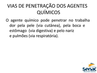 VIAS DE PENETRAÇÃO DOS AGENTES
QUÍMICOS
O agente químico pode penetrar no trabalha
dor pela pele (via cutânea), pela boca e
estômago (via digestiva) e pelo nariz
e pulmões (via respiratória).
 