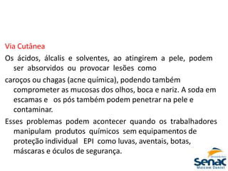 Via Cutânea
Os ácidos, álcalis e solventes, ao atingirem a pele, podem
ser absorvidos ou provocar lesões como
caroços ou chagas (acne química), podendo também
comprometer as mucosas dos olhos, boca e nariz. A soda em
escamas e os pós também podem penetrar na pele e
contaminar.
Esses problemas podem acontecer quando os trabalhadores
manipulam produtos químicos sem equipamentos de
proteção individual EPI como luvas, aventais, botas,
máscaras e óculos de segurança.
 