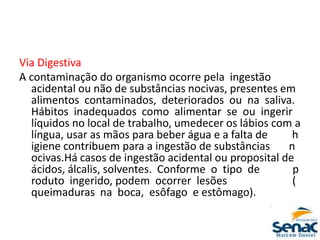 Via Digestiva
A contaminação do organismo ocorre pela ingestão
acidental ou não de substâncias nocivas, presentes em
alimentos contaminados, deteriorados ou na saliva.
Hábitos inadequados como alimentar se ou ingerir
líquidos no local de trabalho, umedecer os lábios com a
língua, usar as mãos para beber água e a falta de h
igiene contribuem para a ingestão de substâncias n
ocivas.Há casos de ingestão acidental ou proposital de
ácidos, álcalis, solventes. Conforme o tipo de p
roduto ingerido, podem ocorrer lesões (
queimaduras na boca, esôfago e estômago).
 