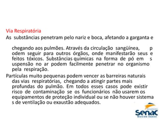 Via Respiratória
As substâncias penetram pelo nariz e boca, afetando a garganta e
chegando aos pulmões. Através da circulação sangüínea, p
odem seguir para outros órgãos, onde manifestarão seus e
feitos tóxicos. Substâncias químicas na forma de pó em s
uspensão no ar podem facilmente penetrar no organismo
pela respiração.
Partículas muito pequenas podem vencer as barreiras naturais
das vias respiratórias, chegando a atingir partes mais
profundas do pulmão. Em todos esses casos pode existir
risco de contaminação se os funcionários não usarem os
equipamentos de proteção individual ou se não houver sistema
s de ventilação ou exaustão adequados.
 