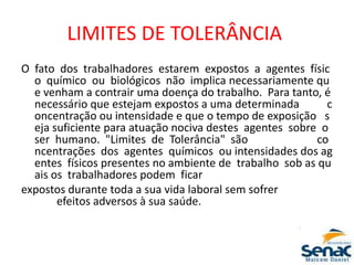 LIMITES DE TOLERÂNCIA
O fato dos trabalhadores estarem expostos a agentes físic
o químico ou biológicos não implica necessariamente qu
e venham a contrair uma doença do trabalho. Para tanto, é
necessário que estejam expostos a uma determinada c
oncentração ou intensidade e que o tempo de exposição s
eja suficiente para atuação nociva destes agentes sobre o
ser humano. "Limites de Tolerância" são co
ncentrações dos agentes químicos ou intensidades dos ag
entes físicos presentes no ambiente de trabalho sob as qu
ais os trabalhadores podem ficar
expostos durante toda a sua vida laboral sem sofrer
efeitos adversos à sua saúde.
 