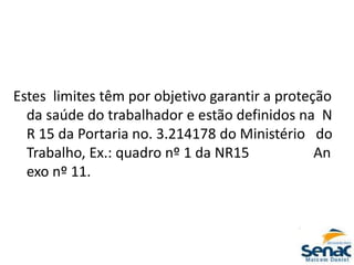 Estes limites têm por objetivo garantir a proteção
da saúde do trabalhador e estão definidos na N
R 15 da Portaria no. 3.214178 do Ministério do
Trabalho, Ex.: quadro nº 1 da NR15 An
exo nº 11.
 