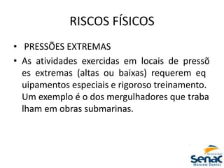 RISCOS FÍSICOS
• PRESSÕES EXTREMAS
• As atividades exercidas em locais de pressõ
es extremas (altas ou baixas) requerem eq
uipamentos especiais e rigoroso treinamento.
Um exemplo é o dos mergulhadores que traba
lham em obras submarinas.
 
