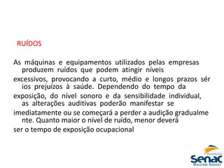 RUÍDOS
As máquinas e equipamentos utilizados pelas empresas
produzem ruídos que podem atingir níveis
excessivos, provocando a curto, médio e longos prazos sér
ios prejuízos à saúde. Dependendo do tempo da
exposição, do nível sonoro e da sensibilidade individual,
as alterações auditivas poderão manifestar se
imediatamente ou se começará a perder a audição gradualme
nte. Quanto maior o nível de ruído, menor deverá
ser o tempo de exposição ocupacional
 