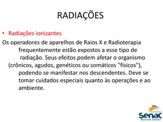 RADIAÇÕES
• Radiações ionizantes
Os operadores de aparelhos de Raios X e Radioterapia
frequentemente estão expostos a esse tipo de
radiação. Seus efeitos podem afetar o organismo
(crônicos, agudos, genéticos ou somáticos "físicos"),
podendo se manifestar nos descendentes. Deve se
tomar cuidados especiais quanto às operações e ao
ambiente.
 