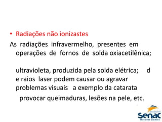 • Radiações não ionizastes
As radiações infravermelho, presentes em
operações de fornos de solda oxiacetilênica;
ultravioleta, produzida pela solda elétrica; d
e raios laser podem causar ou agravar
problemas visuais a exemplo da catarata
provocar queimaduras, lesões na pele, etc.
 