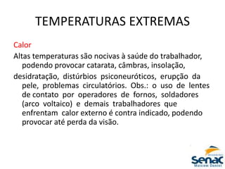 TEMPERATURAS EXTREMAS
Calor
Altas temperaturas são nocivas à saúde do trabalhador,
podendo provocar catarata, câmbras, insolação,
desidratação, distúrbios psiconeuróticos, erupção da
pele, problemas circulatórios. Obs.: o uso de lentes
de contato por operadores de fornos, soldadores
(arco voltaico) e demais trabalhadores que
enfrentam calor externo é contra indicado, podendo
provocar até perda da visão.
 