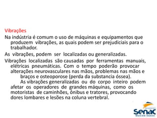 Vibrações
Na indústria é comum o uso de máquinas e equipamentos que
produzem vibrações, as quais podem ser prejudiciais para o
trabalhador.
As vibrações, podem ser localizadas ou generalizadas.
Vibrações localizadas são causadas por ferramentas manuais,
elétricas pneumáticas. Com o tempo poderão provocar
alterações neurovasculares nas mãos, problemas nas mãos e
braços e osteoporose (perda da substancia óssea).
As vibrações generalizadas ou do corpo inteiro podem
afetar os operadores de grandes máquinas, como os
motoristas de caminhões, ônibus e tratores, provocando
dores lombares e lesões na coluna vertebral.
 