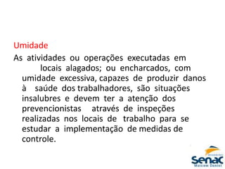 Umidade
As atividades ou operações executadas em
locais alagados; ou encharcados, com
umidade excessiva, capazes de produzir danos
à saúde dos trabalhadores, são situações
insalubres e devem ter a atenção dos
prevencionistas através de inspeções
realizadas nos locais de trabalho para se
estudar a implementação de medidas de
controle.
 