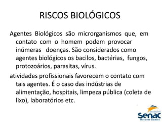 RISCOS BIOLÓGICOS
Agentes Biológicos são microrganismos que, em
contato com o homem podem provocar
inúmeras doenças. São considerados como
agentes biológicos os bacilos, bactérias, fungos,
protozoários, parasitas, vírus.
atividades profissionais favorecem o contato com
tais agentes. É o caso das indústrias de
alimentação, hospitais, limpeza pública (coleta de
lixo), laboratórios etc.
 