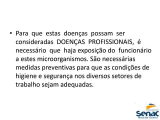 • Para que estas doenças possam ser
consideradas DOENÇAS PROFISSIONAIS, é
necessário que haja exposição do funcionário
a estes microorganismos. São necessárias
medidas preventivas para que as condições de
higiene e segurança nos diversos setores de
trabalho sejam adequadas.
 