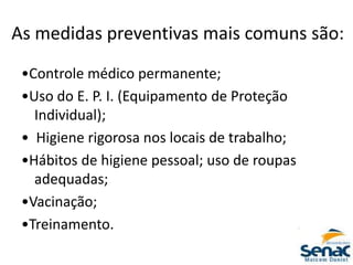 As medidas preventivas mais comuns são:
•Controle médico permanente;
•Uso do E. P. I. (Equipamento de Proteção
Individual);
• Higiene rigorosa nos locais de trabalho;
•Hábitos de higiene pessoal; uso de roupas
adequadas;
•Vacinação;
•Treinamento.
 