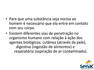 • Para que uma substância seja nociva ao
homem é necessário que ela entre em contato
com seu corpo.
• Existem diferentes vias de penetração no
organismo humano com relação à ação dos
agentes biológicos: cutânea (através da pele),
digestiva (ingestão de alimentos) e
respiratória (aspiração de ar contaminado).
 