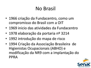 No Brasil
• 1966 criação da Fundacentro, como um
compromisso do Brasil com a OIT
• 1969 inicio das atividades da Fundacentro
• 1978 elaboração da portaria nº 3214
• 1992 introdução do mapa de risco
• 1994 Criação da Associação Brasileira de
Higienistas Ocupacionais (ABHO) e
modificação da NR9 com a implantação do
PPRA
 