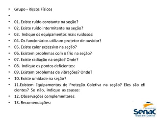 • Grupo ‐ Riscos Físicos
•
• 01. Existe ruído constante na seção?
• 02. Existe ruído intermitente na seção?
• 03. Indique os equipamentos mais ruidosos:
• 04. Os funcionários utilizam protetor de ouvidor?
• 05. Existe calor excessivo na seção?
• 06. Existem problemas com o frio na seção?
• 07. Existe radiação na seção? Onde?
• 08. Indique os pontos deficientes:
• 09. Existem problemas de vibrações? Onde?
• 10. Existe umidade na seção?
• 11.Existem Equipamentos de Proteção Coletiva na seção? Eles são efi
cientes? Se não, indique as causas:
• 12. Observações complementares:
• 13. Recomendações:
 