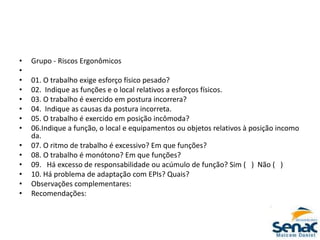 • Grupo ‐ Riscos Ergonômicos
•
• 01. O trabalho exige esforço físico pesado?
• 02. Indique as funções e o local relativos a esforços físicos.
• 03. O trabalho é exercido em postura incorrera?
• 04. Indique as causas da postura incorreta.
• 05. O trabalho é exercido em posição incômoda?
• 06.Indique a função, o local e equipamentos ou objetos relativos à posição incomo
da.
• 07. O ritmo de trabalho é excessivo? Em que funções?
• 08. O trabalho é monótono? Em que funções?
• 09. Há excesso de responsabilidade ou acúmulo de função? Sim ( ) Não ( )
• 10. Há problema de adaptação com EPIs? Quais?
• Observações complementares:
• Recomendações:
 