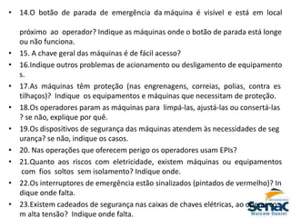 • 14.O botão de parada de emergência da máquina é visível e está em local
próximo ao operador? Indique as máquinas onde o botão de parada está longe
ou não funciona.
• 15. A chave geral das máquinas é de fácil acesso?
• 16.Indique outros problemas de acionamento ou desligamento de equipamento
s.
• 17.As máquinas têm proteção (nas engrenagens, correias, polias, contra es
tilhaços)? Indique os equipamentos e máquinas que necessitam de proteção.
• 18.Os operadores param as máquinas para limpá‐las, ajustá‐las ou consertá‐las
? se não, explique por quê.
• 19.Os dispositivos de segurança das máquinas atendem às necessidades de seg
urança? se não, indique os casos.
• 20. Nas operações que oferecem perigo os operadores usam EPIs?
• 21.Quanto aos riscos com eletricidade, existem máquinas ou equipamentos
com fios soltos sem isolamento? Indique onde.
• 22.Os interruptores de emergência estão sinalizados (pintados de vermelho)? In
dique onde falta.
• 23.Existem cadeados de segurança nas caixas de chaves elétricas, ao operar co
m alta tensão? Indique onde falta.
 