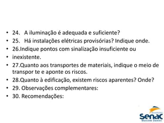 • 24. A iluminação é adequada e suficiente?
• 25. Há instalações elétricas provisórias? Indique onde.
• 26.Indique pontos com sinalização insuficiente ou
• inexistente.
• 27.Quanto aos transportes de materiais, indique o meio de
transpor te e aponte os riscos.
• 28.Quanto à edificação, existem riscos aparentes? Onde?
• 29. Observações complementares:
• 30. Recomendações:
 