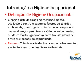 Introdução a Higiene ocupacional
• Definição de Higiene Ocupacional:
• Ciência e arte dedicada ao reconhecimento,
avaliação e controle daqueles fatores ou tensões
ambientais, que surgem no trabalho, e que podem
causar doenças, prejuízos a saúde ou ao bem-estar,
ou desconforto significativo entre trabalhadores ou
entre os cidadãos da comunidade.
• Resumo: Ciência e arte dedicada ao reconhecimento,
avaliação e controle dos riscos ambientais.
 