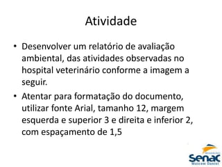 Atividade
• Desenvolver um relatório de avaliação
ambiental, das atividades observadas no
hospital veterinário conforme a imagem a
seguir.
• Atentar para formatação do documento,
utilizar fonte Arial, tamanho 12, margem
esquerda e superior 3 e direita e inferior 2,
com espaçamento de 1,5
 