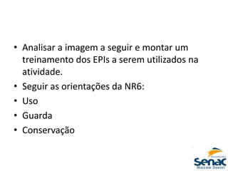 • Analisar a imagem a seguir e montar um
treinamento dos EPIs a serem utilizados na
atividade.
• Seguir as orientações da NR6:
• Uso
• Guarda
• Conservação
 