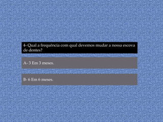 4- Qual a frequência com qual devemos mudar a nossa escova de dentes?A- 3 Em 3 meses.B- 6 Em 6 meses.