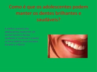 Como é que os adolescentes podem manter os dentes brilhantes e saudáveis? A melhor maneira dos adolescentes manterem um sorriso bonito e dentes saudáveis é continuar a manter os bons hábitos orais iniciados durante a infância . 