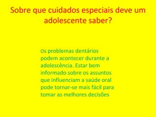 Sobre que cuidados especiais deve um adolescente saber? O s problemas dentários podem acontecer durante a adolescência. Estar bem informado sobre os assuntos que influenciam a saúde oral pode tornar-se mais fácil para tomar as melhores decisões 