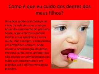 Como é que eu cuido dos dentes dos meus filhos? Uma boa saúde oral começa no início da vida das suas crianças. Antes do nascimento do primeiro dente, alguns factores podem afectar a sua aparência e a sua saúde. Por exemplo, a tetraciclina, um antibiótico comum, pode causar a descoloração do dente. Por esta razão, estes antibióticos não devem ser administrados nas mães que amamentam e em grávidas até à última metade da gravidez. 