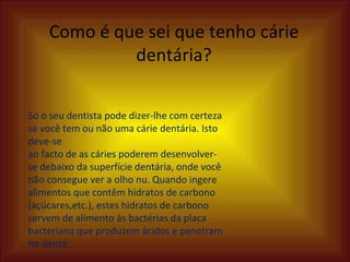 Como é que sei que tenho cárie dentária? Só o seu dentista pode dizer-lhe com certeza se você tem ou não uma cárie dentária. Isto deve-se ao facto de as cáries poderem desenvolver-se debaixo da superfície dentária, onde você não consegue ver a olho nu. Quando ingere alimentos que contêm hidratos de carbono (açúcares,etc.), estes hidratos de carbono servem de alimento às bactérias da placa bacteriana que produzem ácidos e penetram no dente. 