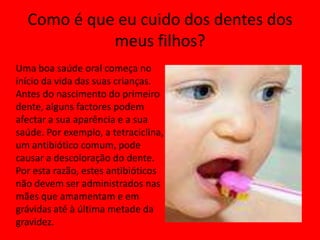 Como é que eu cuido dos dentes dos meus filhos?Uma boa saúde oral começa no início da vida das suas crianças. Antes do nascimento do primeiro dente, alguns factores podem afectar a sua aparência e a sua saúde. Por exemplo, a tetraciclina, um antibiótico comum, pode causar a descoloração do dente. Por esta razão, estes antibióticos não devem ser administrados nas mães que amamentam e em grávidas até à última metade da gravidez.