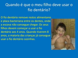 Quando é que o meu filho deve usar o fio dentário?O fio dentário remove restos alimentares e placa bacteriana entre os dentes, onde a escova não consegue chegar. Os seus filhos devem começar a usar o fio dentário aos 4 anos. Quando tiverem 8 anos, a maioria das crianças já consegue usar o fio dentário sozinhas.