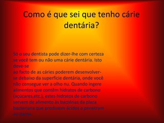 Como é que sei que tenho cárie dentária?Só o seu dentista pode dizer-lhe com certeza se você tem ou não uma cárie dentária. Isto deve-seao facto de as cáries poderem desenvolver-se debaixo da superfície dentária, onde você não consegue ver a olho nu. Quando ingere alimentos que contêm hidratos de carbono (açúcares,etc.), estes hidratos de carbono servem de alimento às bactérias da placa bacteriana que produzem ácidos e penetram no dente.