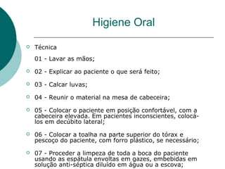  Técnica
01 - Lavar as mãos;
 02 - Explicar ao paciente o que será feito;
 03 - Calcar luvas;
 04 - Reunir o material na mesa de cabeceira;
 05 - Colocar o paciente em posição confortável, com a
cabeceira elevada. Em pacientes inconscientes, colocá-
los em decúbito lateral;
 06 - Colocar a toalha na parte superior do tórax e
pescoço do paciente, com forro plástico, se necessário;
 07 - Proceder a limpeza de toda a boca do paciente
usando as espátula envoltas em gazes, embebidas em
solução anti-séptica diluído em água ou a escova;
Higiene Oral
 