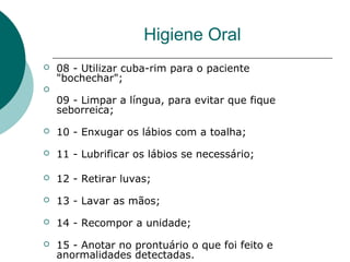  08 - Utilizar cuba-rim para o paciente
"bochechar";

09 - Limpar a língua, para evitar que fique
seborreica;
 10 - Enxugar os lábios com a toalha;
 11 - Lubrificar os lábios se necessário;
 12 - Retirar luvas;
 13 - Lavar as mãos;
 14 - Recompor a unidade;
 15 - Anotar no prontuário o que foi feito e
anormalidades detectadas.
Higiene Oral
 
