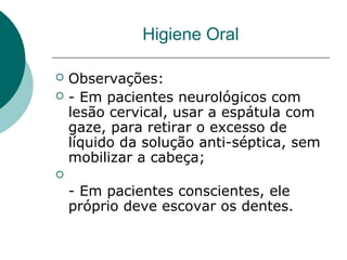  Observações:
 - Em pacientes neurológicos com
lesão cervical, usar a espátula com
gaze, para retirar o excesso de
líquido da solução anti-séptica, sem
mobilizar a cabeça;

- Em pacientes conscientes, ele
próprio deve escovar os dentes.
Higiene Oral
 