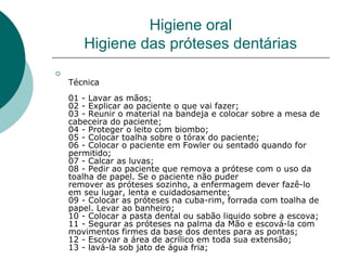 
Técnica 
01 - Lavar as mãos; 
02 - Explicar ao paciente o que vai fazer; 
03 - Reunir o material na bandeja e colocar sobre a mesa de 
cabeceira do paciente; 
04 - Proteger o leito com biombo; 
05 - Colocar toalha sobre o tórax do paciente; 
06 - Colocar o paciente em Fowler ou sentado quando for 
permitido; 
07 - Calcar as luvas; 
08 - Pedir ao paciente que remova a prótese com o uso da 
toalha de papel. Se o paciente não puder 
remover as próteses sozinho, a enfermagem dever fazê-lo 
em seu lugar, lenta e cuidadosamente; 
09 - Colocar as próteses na cuba-rim, forrada com toalha de 
papel. Levar ao banheiro; 
10 - Colocar a pasta dental ou sabão liquido sobre a escova; 
11 - Segurar as próteses na palma da Mão e escová-la com 
movimentos firmes da base dos dentes para as pontas; 
12 - Escovar a área de acrílico em toda sua extensão; 
13 - lavá-la sob jato de água fria; 
Higiene oral
Higiene das próteses dentárias
 