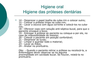  14 - Desprezar o papel toalha da cuba-rim e colocar outro;
15 - Colocar a prótese limpa na cuba-rim;
16 - Lavar a escova com água corrente e colocá-los na cuba-
rim;
18 - Oferecer copo com solução anti-séptica bucal, para que o
paciente enxague a boca;
19 - Entregar a prótese ao paciente ou coloque-a por ele, no
caso de impossibilidade do mesmo;
20 - Colocar o paciente em posição confortável;
21 - Desprezar as luvas;
22 - Limpar e guardar todo o material;
23 - Lavar as mãos;
24 - Anotar no prontuário.
Obs: - Quando o paciente retirar a prótese ou recolocá-la, a
Enfermagem dever observar se ha alguma
anormalidade em cavidade bucal. Se houver, relatá-la no
prontuário.
Higiene oral
Higiene das próteses dentárias
 