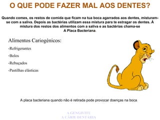 O QUE PODE FAZER MAL AOS DENTES?
Quando comes, os restos de comida que ficam na tua boca agarrados aos dentes, misturam-
se com a saliva. Depois as bactérias utilizam essa mistura para te estragar os dentes. À
mistura dos restos dos alimentos com a saliva e as bactérias chama-se
A Placa Bacteriana.
A placa bacteriana quando não é retirada pode provocar doenças na boca.
A GENGIVITE
A CÁRIE DENTÁRIA
Alimentos Cariogénicos:
-Refrigerantes
-Bolos
-Rebuçados
-Pastilhas elásticas
 