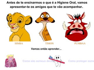 Antes de te ensinarmos o que é a Higiene Oral, vamos
apresentar-te os amigos que te vão acompanhar.
SIMBA TIMON PUMBAA
Vamos então aprender...
Como são osmeus dentes? Como proteger osme
 