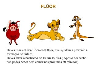 FLÚOR
Deves usar um dentífrico com flúor, que ajudam a prevenir a
formação de tártaro.
Deves fazer o bochecho de 15 em 15 dias.( Após o bochecho
não podes beber nem comer nos próximos 30 minutos)
 