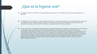 ¿Que es la higiene oral?
 La higiene oral es un habito muy importante para la salud los dientes de la boca y del organismo en
general
 La higiene oral constituye el medio ideal para gozar de una buena salud oral, ya que elimina los restos de
comida de la boca, favorece un buen sabor, evita el mal olor y crea una sensación de conforta en la
cavidad oral, mejorando también la estética y la calidad de vida de las personas.
 Pero, sobre todo, la higiene oral representa un método eficaz para mantener una buena salud oral porque
contribuye a la prevención de las dos enfermedades orales más frecuentes: la caries dental y la
enfermedad periodontal. Desde el nacimiento, la boca es colonizada por múltiples microorganismos. De
forma permanente, sobre la superficie de los dientes (ej. el esmalte) y tejidos adyacentes (ej. la encía) se
depositan las bacterias, constituyendo la placa dental bacteriana, que puede utilizar el azúcar de la dieta
para producir ácidos y destruir el diente, como ocurre en la caries dental; o bien inflamar la encía y
posteriormente destruir el tejido que sostiene el diente unido al hueso maxilar, como ocurre en la
enfermedad periodontal.
 