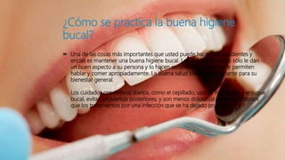 ¿Cómo se practica la buena higiene
bucal?
 Una de las cosas más importantes que usted puede hacer por sus dientes y
encías es mantener una buena higiene bucal. Los dientes sanos no sólo le dan
un buen aspecto a su persona y lo hacen sentirse bien, sino que le permiten
hablar y comer apropiadamente. La buena salud bucal es importante para su
bienestar general.
Los cuidados preventivos diarios, como el cepillado, uso de hilo dental y enjugue
bucal, evitan problemas posteriores, y son menos dolorosos y menos costosos
que los tratamientos por una infección que se ha dejado progresa
 
