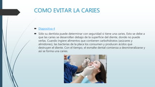 COMO EVITAR LA CARIES
 Diapositiva 4
 Sólo su dentista puede determinar con seguridad si tiene una caries. Esto se debe a
que las caries se desarrollan debajo de la superficie del diente, donde no puede
verlas. Cuando ingiere alimentos que contienen carbohidratos (azúcares y
almidones), las bacterias de la placa los consumen y producen ácidos que
destruyen el diente. Con el tiempo, el esmalte dental comienza a desmineralizarse y
así se forma una caries.
 