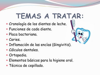 TEMAS A TRATAR:
 Cronología de los dientes de leche.
 Funciones de cada diente.
 Placa bacteriana.
 Caries.
 Inflamación de las encías (Gingivitis).
 Cálculos dentales.
 Ortopedia.
 Elementos básicos para la higiene oral.
 Técnica de cepillado.
 