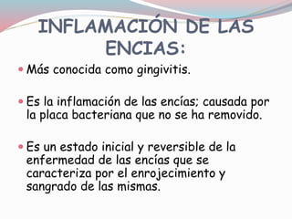 INFLAMACIÓN DE LAS
ENCIAS:
 Más conocida como gingivitis.
 Es la inflamación de las encías; causada por
la placa bacteriana que no se ha removido.
 Es un estado inicial y reversible de la
enfermedad de las encías que se
caracteriza por el enrojecimiento y
sangrado de las mismas.
 