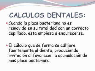 CALCULOS DENTALES:
 Cuando la placa bacteriana no es
removida en su totalidad con un correcto
cepillado, esta empieza a endurecerse.
 El cálculo que se forma se adhiere
fuertemente al diente, produciendo
irritación al favorecer la acumulación de
mas placa bacteriana.
 
