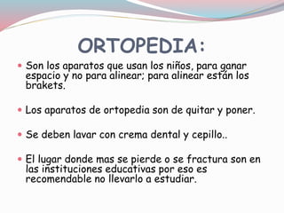 ORTOPEDIA:
 Son los aparatos que usan los niños, para ganar
espacio y no para alinear; para alinear están los
brakets.
 Los aparatos de ortopedia son de quitar y poner.
 Se deben lavar con crema dental y cepillo..
 El lugar donde mas se pierde o se fractura son en
las instituciones educativas por eso es
recomendable no llevarlo a estudiar.
 